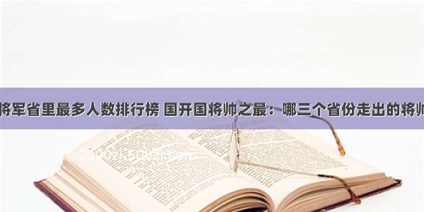 开国将军省里最多人数排行榜 国开国将帅之最：哪三个省份走出的将帅最多