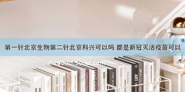 第一针北京生物第二针北京科兴可以吗 都是新冠灭活疫苗可以