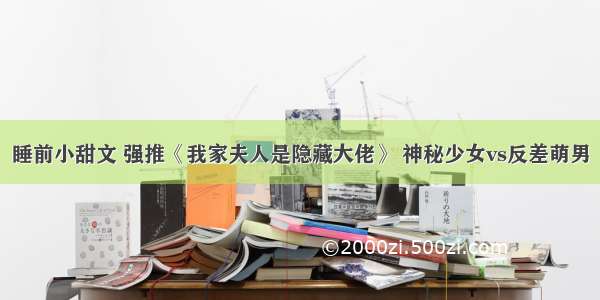 睡前小甜文 强推《我家夫人是隐藏大佬》 神秘少女vs反差萌男