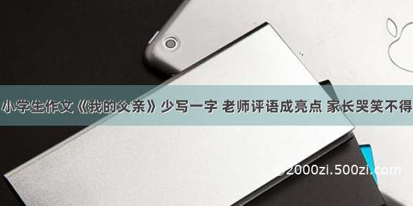 小学生作文《我的父亲》少写一字 老师评语成亮点 家长哭笑不得