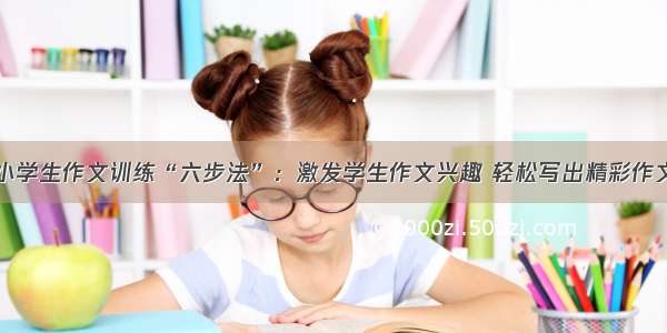 小学生作文训练“六步法”：激发学生作文兴趣 轻松写出精彩作文