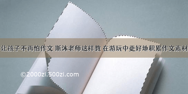 让孩子不再怕作文 斯沐老师这样教 在游玩中更好地积累作文素材