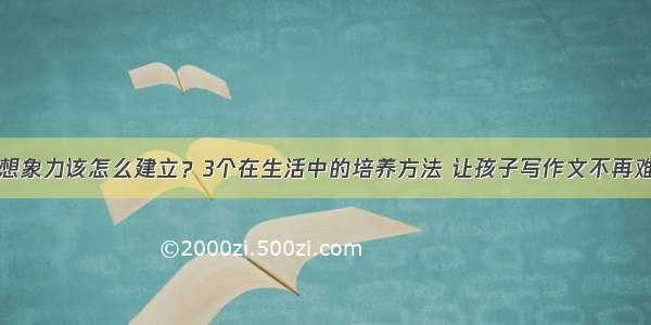 想象力该怎么建立？3个在生活中的培养方法 让孩子写作文不再难