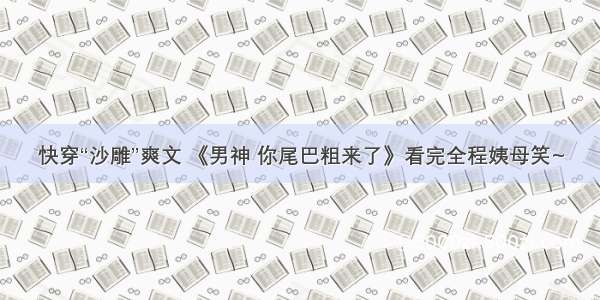 快穿“沙雕”爽文 《男神 你尾巴粗来了》看完全程姨母笑~