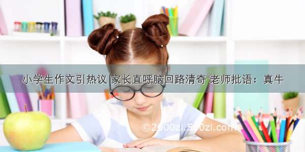 小学生作文引热议 家长直呼脑回路清奇 老师批语：真牛