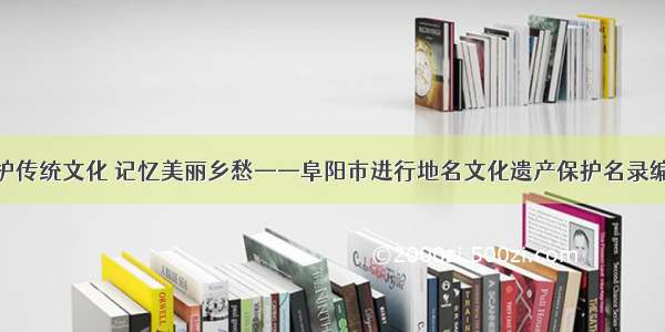 保护传统文化 记忆美丽乡愁——阜阳市进行地名文化遗产保护名录编撰