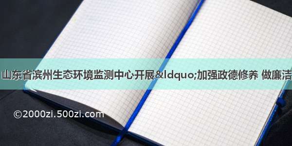 滨州市生态环境局 山东省滨州生态环境监测中心开展“加强政德修养 做廉洁自律铁军”