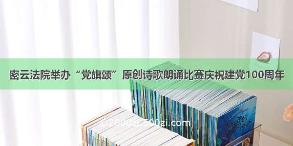 密云法院举办“党旗颂”原创诗歌朗诵比赛庆祝建党100周年