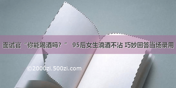 面试官“你能喝酒吗？” 95后女生滴酒不沾 巧妙回答当场录用