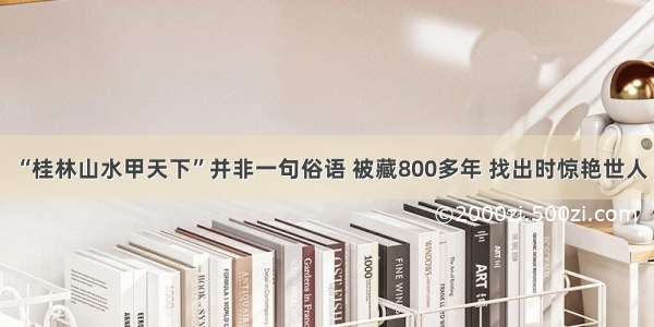 “桂林山水甲天下”并非一句俗语 被藏800多年 找出时惊艳世人