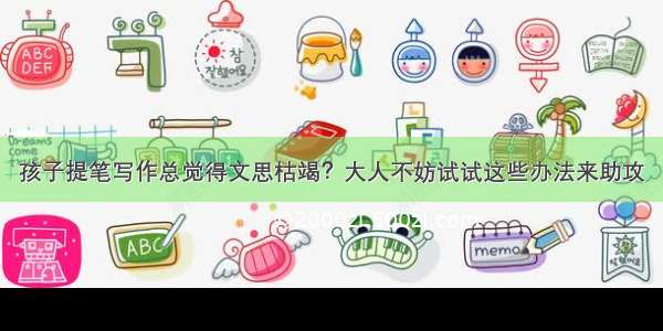 孩子提笔写作总觉得文思枯竭？大人不妨试试这些办法来助攻