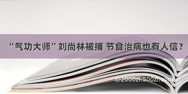 “气功大师”刘尚林被捕 节食治病也有人信？