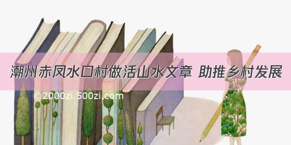 潮州赤凤水口村做活山水文章 助推乡村发展