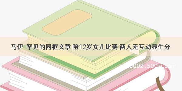 马伊琍罕见的同框文章 陪12岁女儿比赛 两人无互动显生分