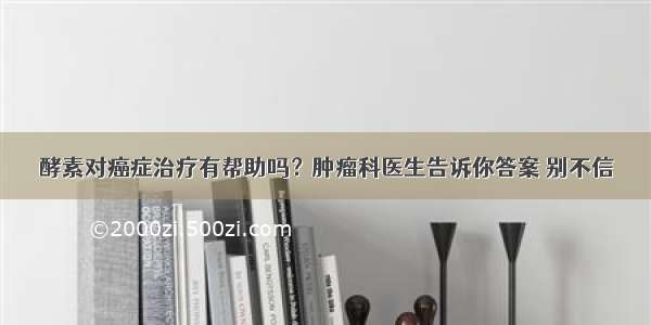 酵素对癌症治疗有帮助吗？肿瘤科医生告诉你答案 别不信