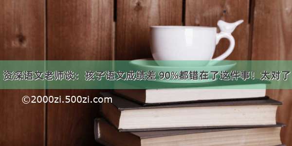 资深语文老师谈：孩子语文成绩差 90%都错在了这件事！太对了