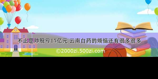 不止是炒股亏15亿元 云南白药的烦恼还有很多很多