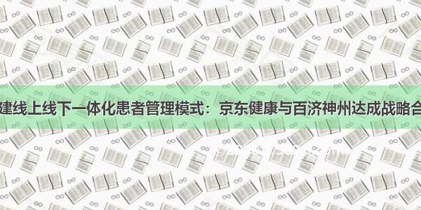 构建线上线下一体化患者管理模式：京东健康与百济神州达成战略合作