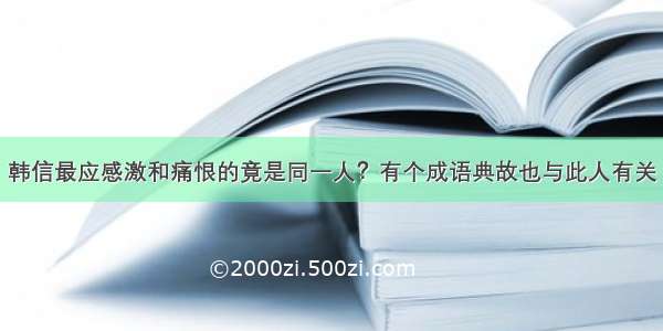 韩信最应感激和痛恨的竟是同一人？有个成语典故也与此人有关