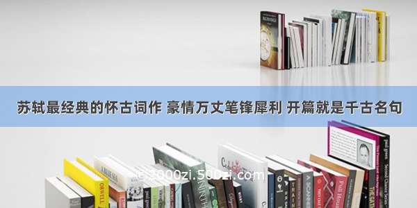 苏轼最经典的怀古词作 豪情万丈笔锋犀利 开篇就是千古名句