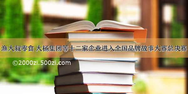 渔大叔零食 大杨集团等十二家企业进入全国品牌故事大赛总决赛