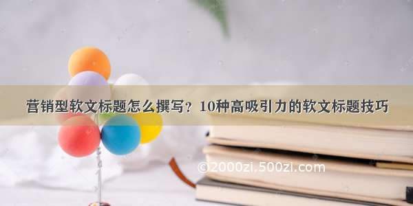 营销型软文标题怎么撰写？10种高吸引力的软文标题技巧