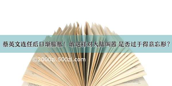 蔡英文连任后日渐膨胀！敢这样对大陆叫嚣 是否过于得意忘形？