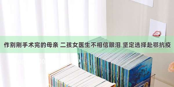 作别刚手术完的母亲 二孩女医生不相信眼泪 坚定选择赴鄂抗疫