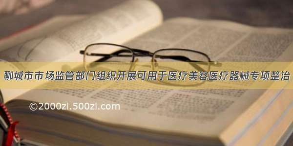 聊城市市场监管部门组织开展可用于医疗美容医疗器械专项整治