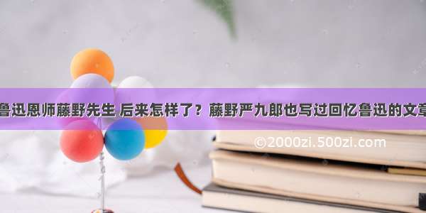 鲁迅恩师藤野先生 后来怎样了？藤野严九郎也写过回忆鲁迅的文章