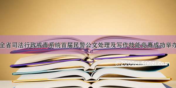 全省司法行政戒毒系统首届民警公文处理及写作技能竞赛成功举办