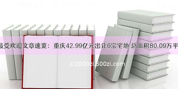 最受欢迎文章速览：重庆42.99亿元出让6宗宅地 总面积80.09万平