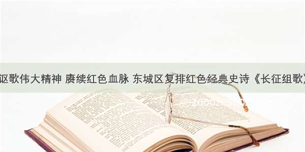 讴歌伟大精神 赓续红色血脉 东城区复排红色经典史诗《长征组歌》