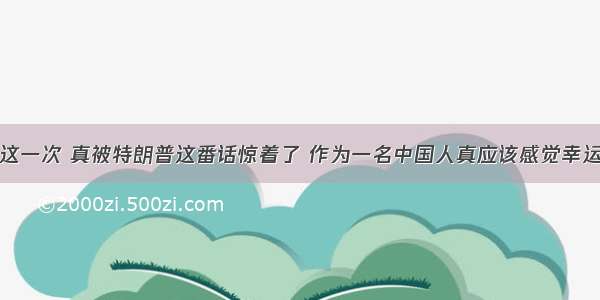 这一次 真被特朗普这番话惊着了 作为一名中国人真应该感觉幸运