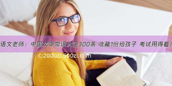 语文老师：中国文学常识大全300条 收藏1份给孩子 考试用得着！