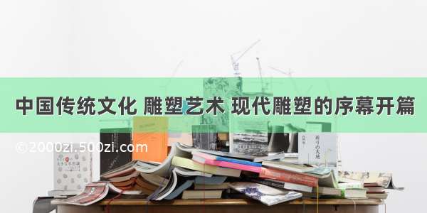 中国传统文化 雕塑艺术 现代雕塑的序幕开篇