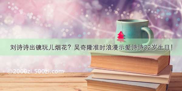 刘诗诗出镜玩儿烟花？吴奇隆准时浪漫示爱诗诗32岁生日！