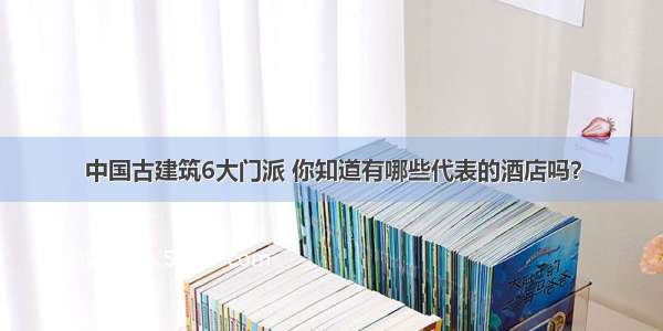 中国古建筑6大门派 你知道有哪些代表的酒店吗？