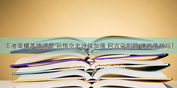 王者荣耀英雄调整 孙悟空史诗级加强 阿古朵削弱 镜跌落神坛！