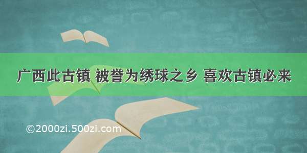 广西此古镇 被誉为绣球之乡 喜欢古镇必来