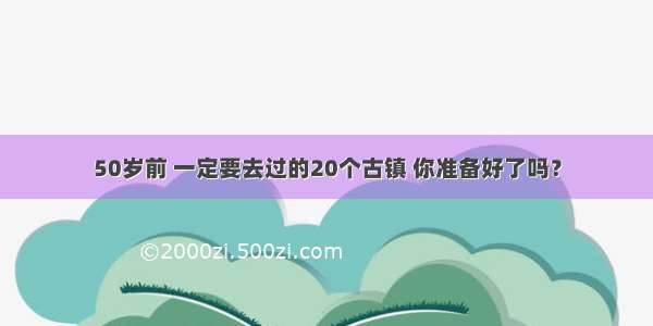 50岁前 一定要去过的20个古镇 你准备好了吗？