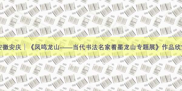 安徽安庆│《凤鸣龙山——当代书法名家着墨龙山专题展》作品欣赏