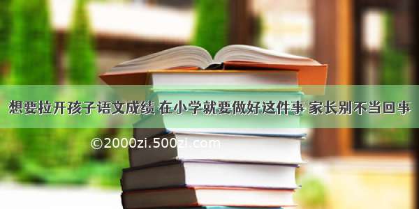 想要拉开孩子语文成绩 在小学就要做好这件事 家长别不当回事