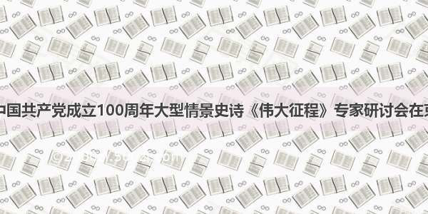 庆祝中国共产党成立100周年大型情景史诗《伟大征程》专家研讨会在京召开
