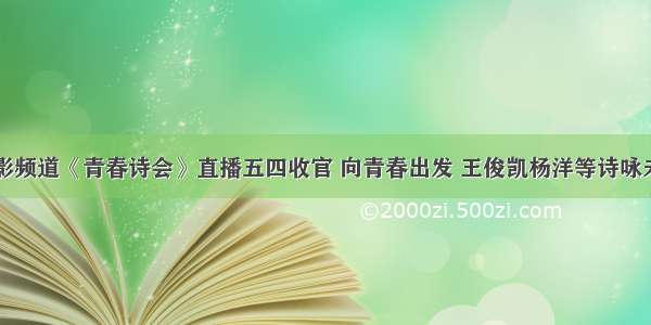 电影频道《青春诗会》直播五四收官 向青春出发 王俊凯杨洋等诗咏未来