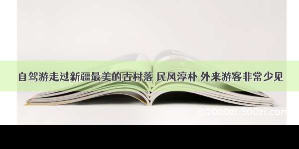 自驾游走过新疆最美的古村落 民风淳朴 外来游客非常少见