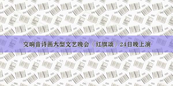 交响音诗画大型文艺晚会《红旗颂》24日晚上演