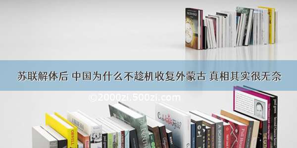 苏联解体后 中国为什么不趁机收复外蒙古 真相其实很无奈