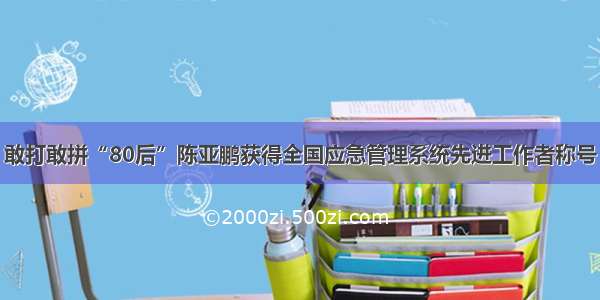 敢打敢拼“80后”陈亚鹏获得全国应急管理系统先进工作者称号