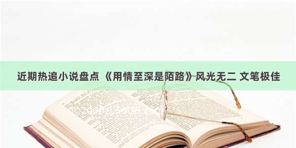 近期热追小说盘点 《用情至深是陌路》风光无二 文笔极佳